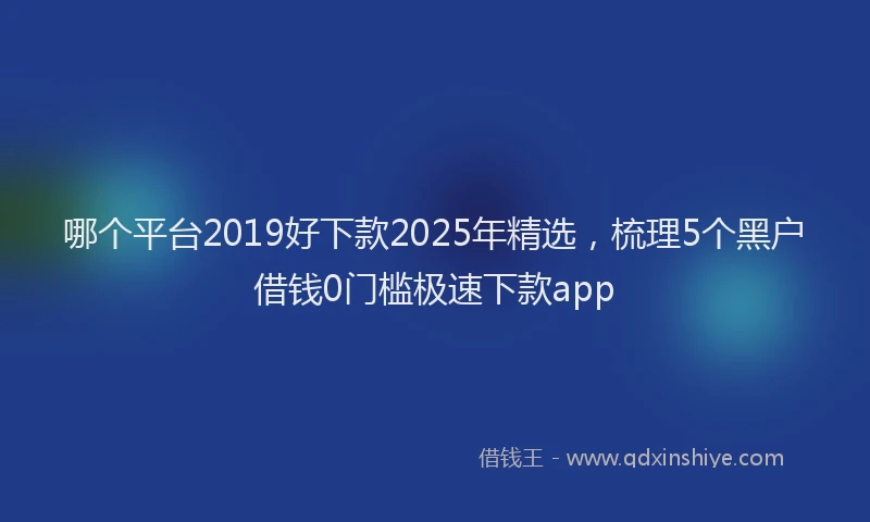 哪个平台2019好下款2025年精选，梳理5个黑户借钱0门槛极速下款app