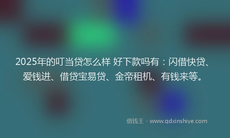 2025年的叮当贷怎么样 好下款吗有：闪借快贷、爱钱进、借贷宝易贷、金帝租机、有钱来等。