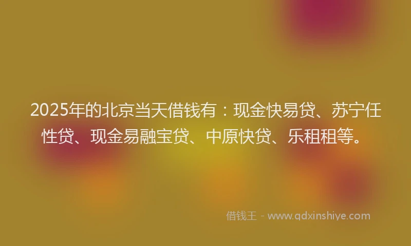 2025年的北京当天借钱有：现金快易贷、苏宁任性贷、现金易融宝贷、中原快贷、乐租租等。