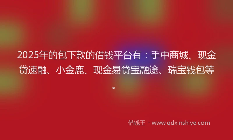 2025年的包下款的借钱平台有：手中商城、现金贷速融、小金鹿、现金易贷宝融途、瑞宝钱包等。