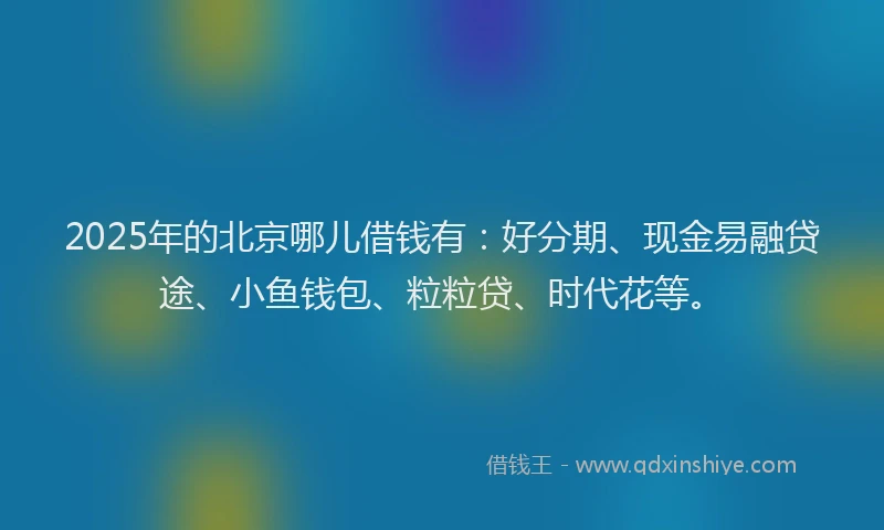 2025年的北京哪儿借钱有：好分期、现金易融贷途、小鱼钱包、粒粒贷、时代花等。