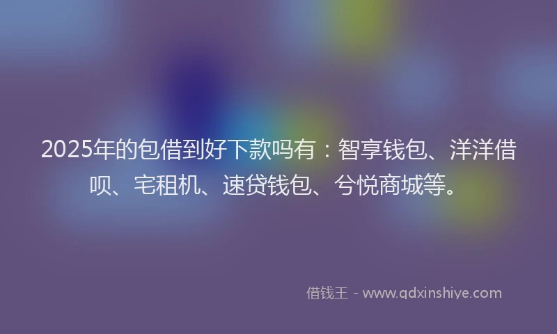 2025年的包借到好下款吗有：智享钱包、洋洋借呗、宅租机、速贷钱包、兮悦商城等。