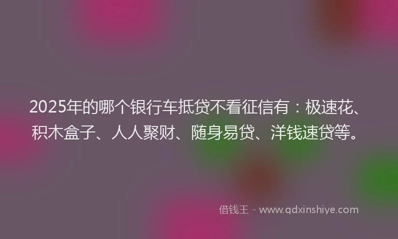 2025年的哪个银行车抵贷不看征信有：极速花、积木盒子、人人聚财、随身易贷、洋钱速贷等。