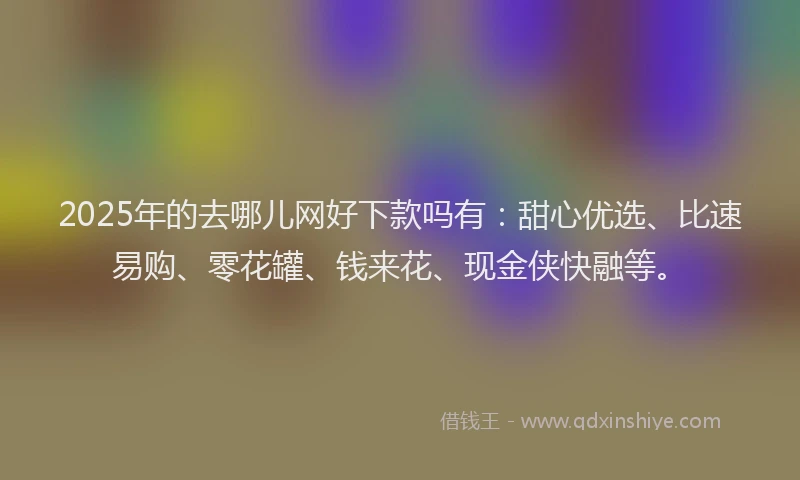 2025年的去哪儿网好下款吗有：甜心优选、比速易购、零花罐、钱来花、现金侠快融等。