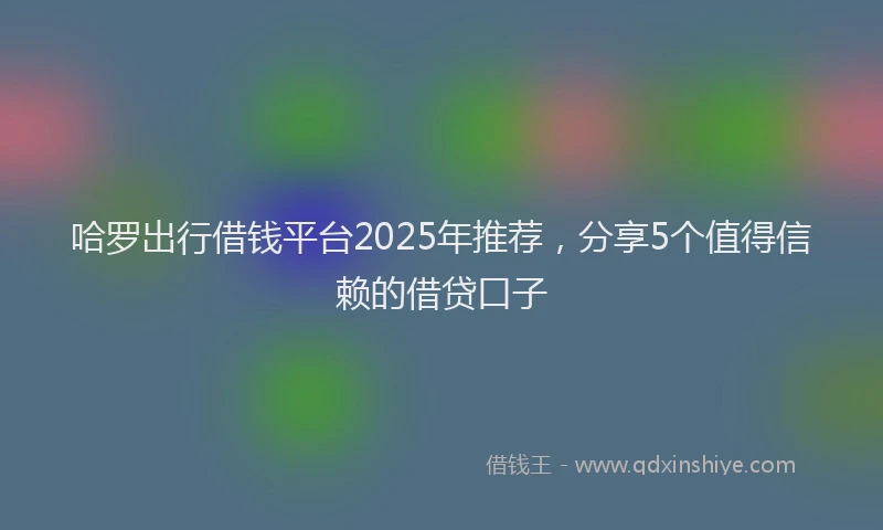 哈罗出行借钱平台2025年推荐，分享5个值得信赖的借贷口子