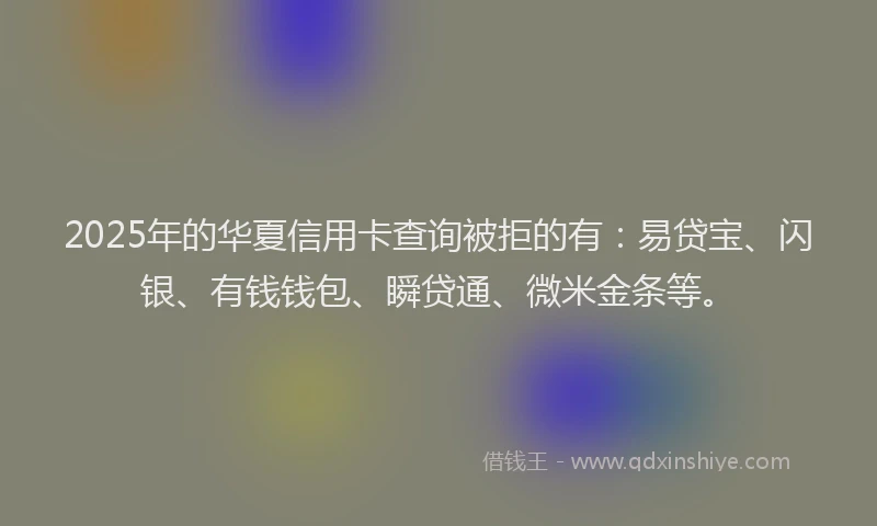 2025年的华夏信用卡查询被拒的有：易贷宝、闪银、有钱钱包、瞬贷通、微米金条等。