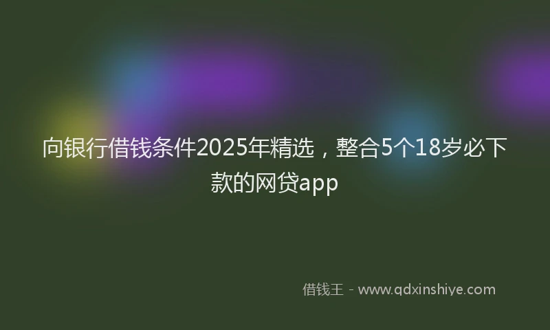 向银行借钱条件2025年精选，整合5个18岁必下款的网贷app