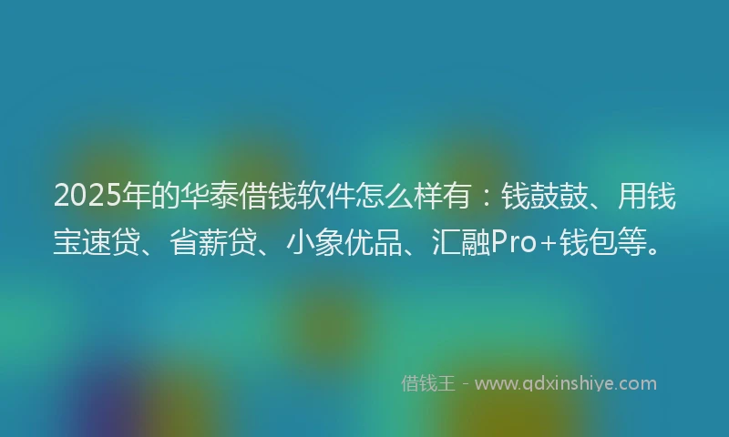 2025年的华泰借钱软件怎么样有：钱鼓鼓、用钱宝速贷、省薪贷、小象优品、汇融Pro+钱包等。