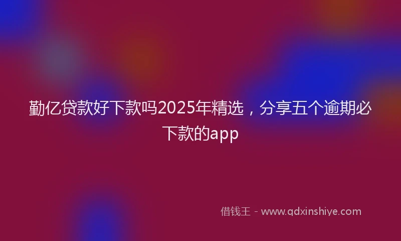 勤亿贷款好下款吗2025年精选，分享五个逾期必下款的app