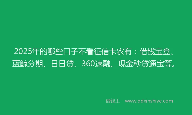 2025年的哪些口子不看征信卡农有：借钱宝盒、蓝鲸分期、日日贷、360速融、现金秒贷通宝等。