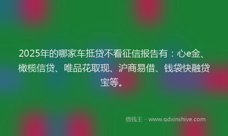 2025年的哪家车抵贷不看征信报告有：心e金、橄榄信贷、唯品花取现、沪商易借、钱袋快融贷宝等。