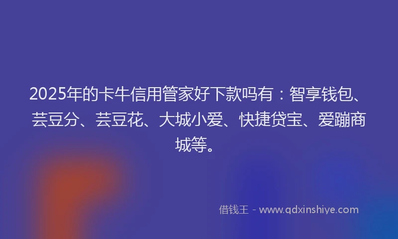 2025年的卡牛信用管家好下款吗有：智享钱包、芸豆分、芸豆花、大城小爱、快捷贷宝、爱蹦商城等。
