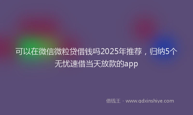 可以在微信微粒贷借钱吗2025年推荐，归纳5个无忧速借当天放款的app