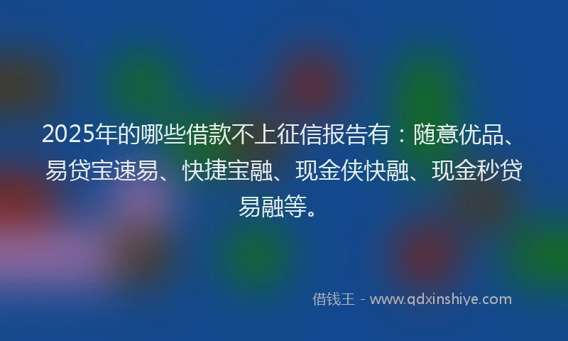 2025年的哪些借款不上征信报告有：随意优品、易贷宝速易、快捷宝融、现金侠快融、现金秒贷易融等。