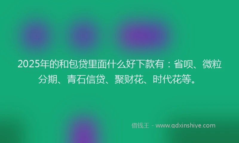 2025年的和包贷里面什么好下款有：省呗、微粒分期、青石信贷、聚财花、时代花等。
