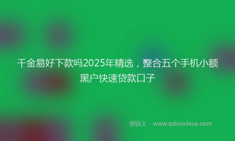 千金易好下款吗2025年精选，整合五个手机小额黑户快速贷款口子