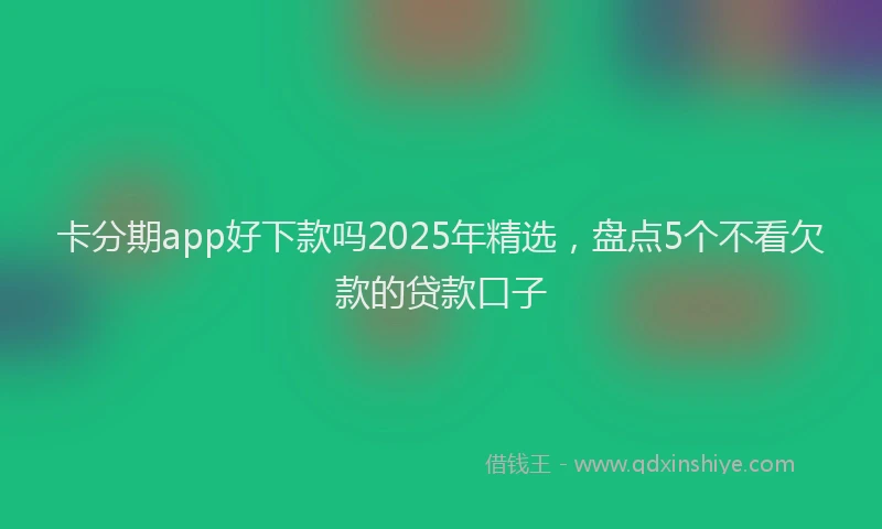 卡分期app好下款吗2025年精选，盘点5个不看欠款的贷款口子