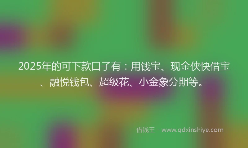 2025年的可下款口子有：用钱宝、现金侠快借宝、融悦钱包、超级花、小金象分期等。