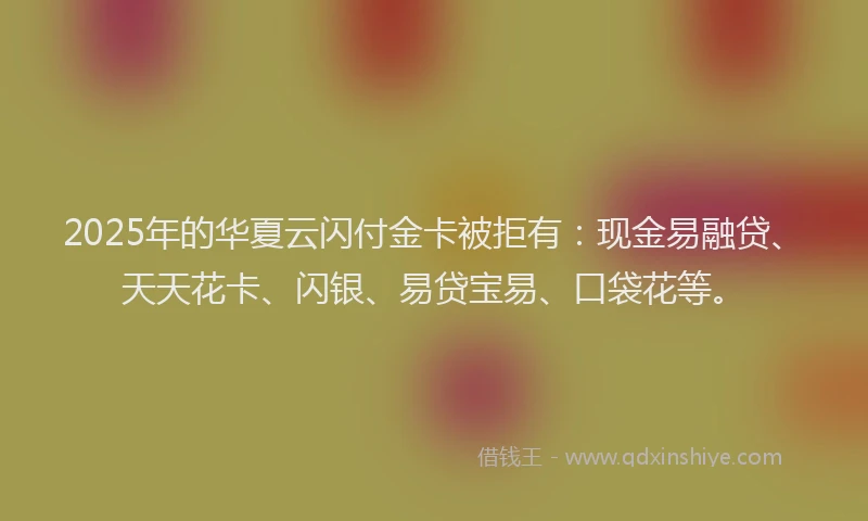 2025年的华夏云闪付金卡被拒有：现金易融贷、天天花卡、闪银、易贷宝易、口袋花等。