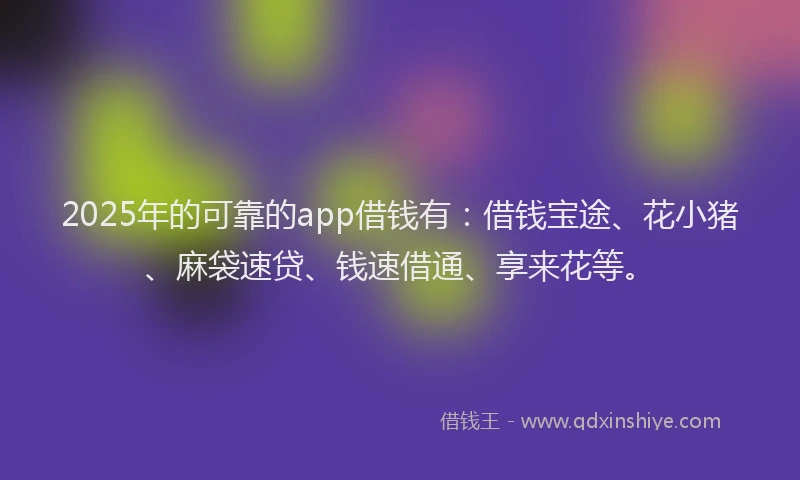 2025年的可靠的app借钱有：借钱宝途、花小猪、麻袋速贷、钱速借通、享来花等。