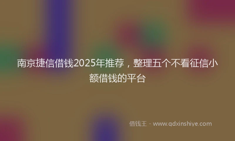 南京捷信借钱2025年推荐，整理五个不看征信小额借钱的平台