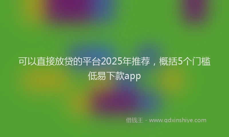 可以直接放贷的平台2025年推荐，概括5个门槛低易下款app