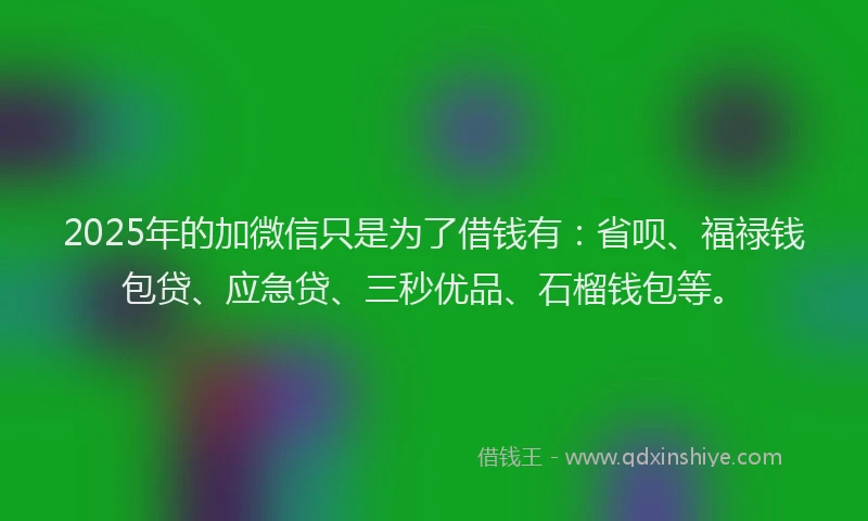 2025年的加微信只是为了借钱有：省呗、福禄钱包贷、应急贷、三秒优品、石榴钱包等。