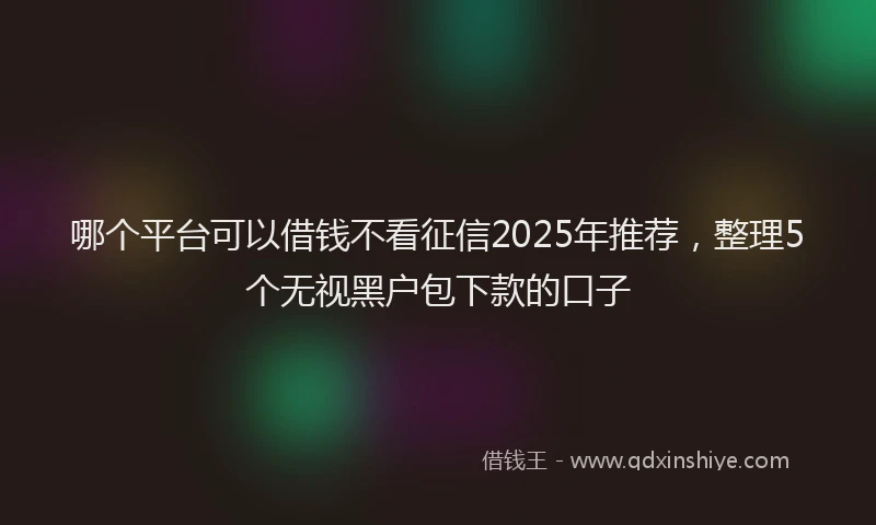 哪个平台可以借钱不看征信2025年推荐，整理5个无视黑户包下款的口子