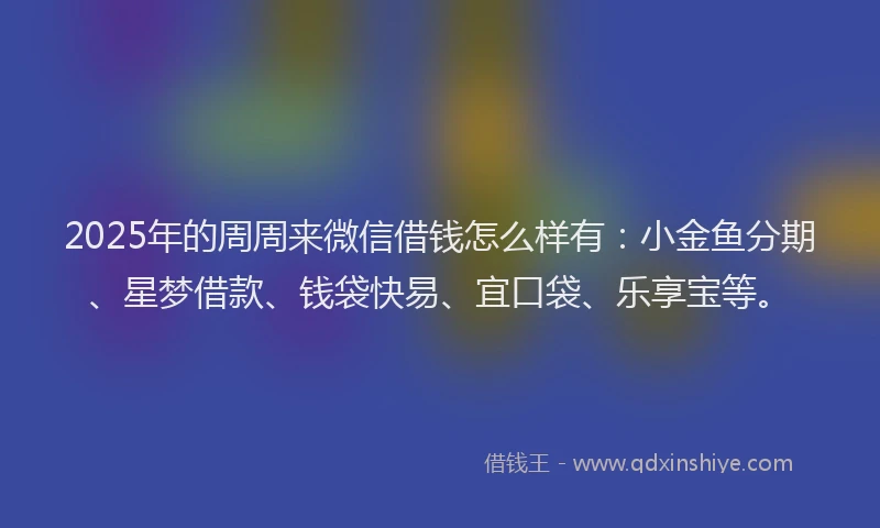 2025年的周周来微信借钱怎么样有：小金鱼分期、星梦借款、钱袋快易、宜口袋、乐享宝等。