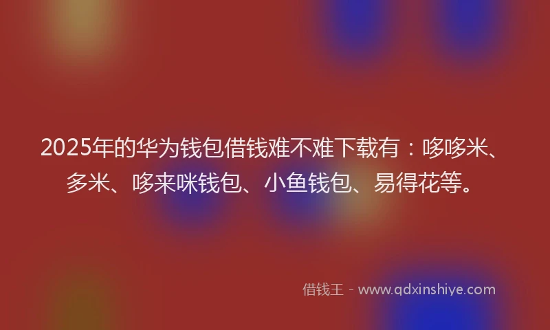 2025年的华为钱包借钱难不难下载有：哆哆米、多米、哆来咪钱包、小鱼钱包、易得花等。