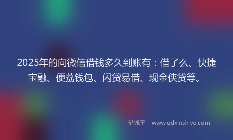 2025年的向微信借钱多久到账有：借了么、快捷宝融、便荔钱包、闪贷易借、现金侠贷等。