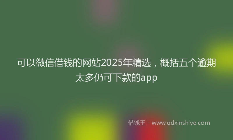 可以微信借钱的网站2025年精选，概括五个逾期太多仍可下款的app