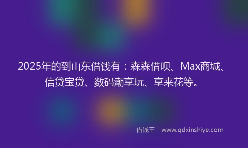 2025年的到山东借钱有：森森借呗、Max商城、信贷宝贷、数码潮享玩、享来花等。