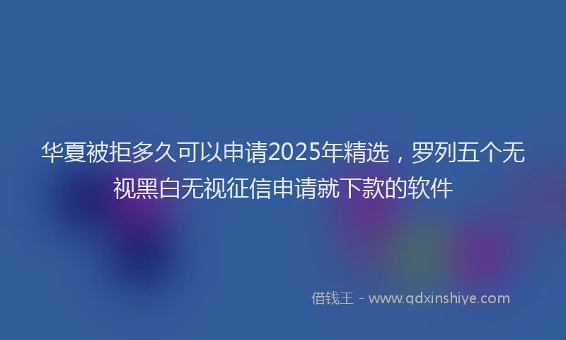 华夏被拒多久可以申请2025年精选，罗列五个无视黑白无视征信申请就下款的软件