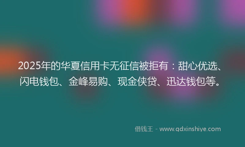 2025年的华夏信用卡无征信被拒有：甜心优选、闪电钱包、金峰易购、现金侠贷、迅达钱包等。