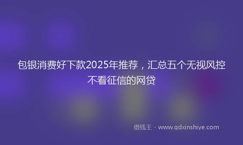 包银消费好下款2025年推荐，汇总五个无视风控不看征信的网贷