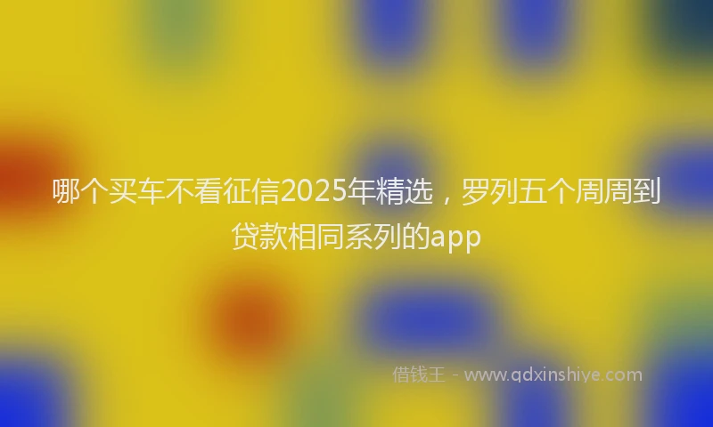 哪个买车不看征信2025年精选，罗列五个周周到贷款相同系列的app