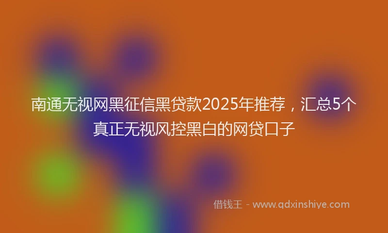 南通无视网黑征信黑贷款2025年推荐，汇总5个真正无视风控黑白的网贷口子
