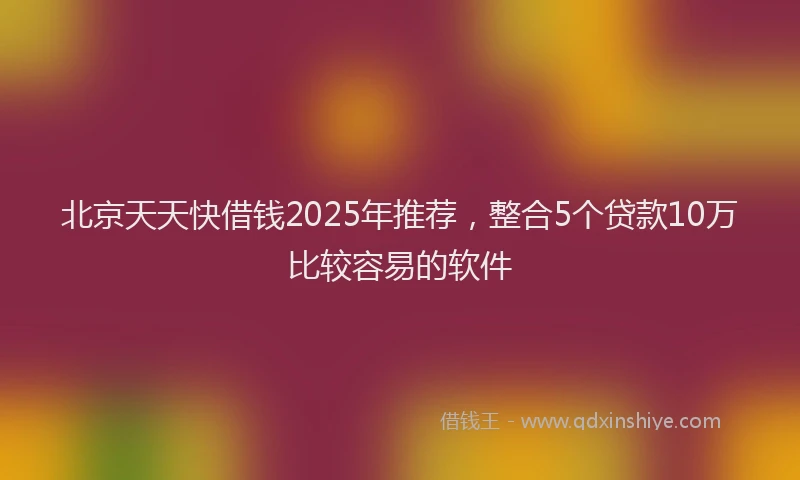 北京天天快借钱2025年推荐，整合5个贷款10万比较容易的软件