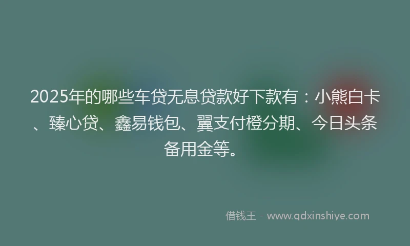 2025年的哪些车贷无息贷款好下款有：小熊白卡、臻心贷、鑫易钱包、翼支付橙分期、今日头条备用金等。