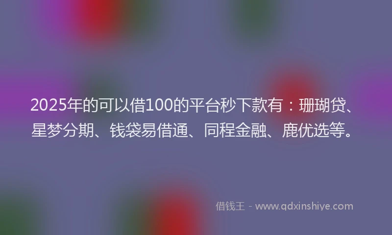 2025年的可以借100的平台秒下款有：珊瑚贷、星梦分期、钱袋易借通、同程金融、鹿优选等。