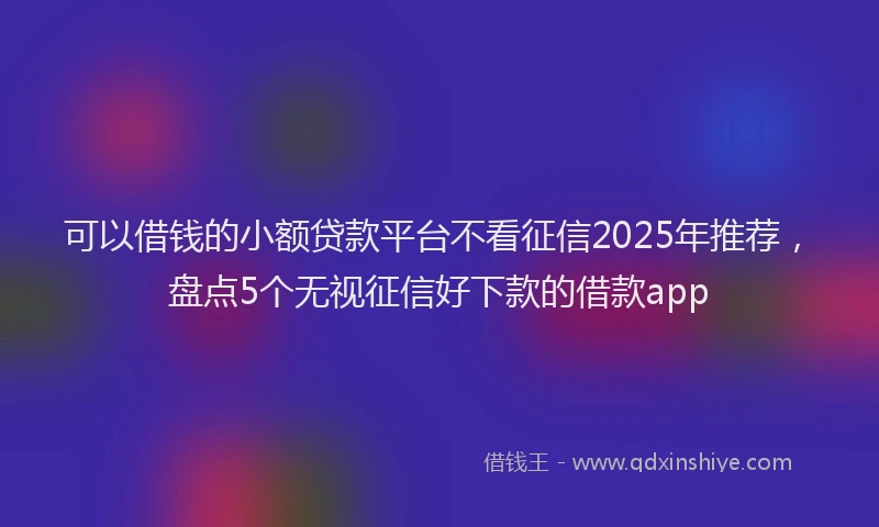 可以借钱的小额贷款平台不看征信2025年推荐，盘点5个无视征信好下款的借款app