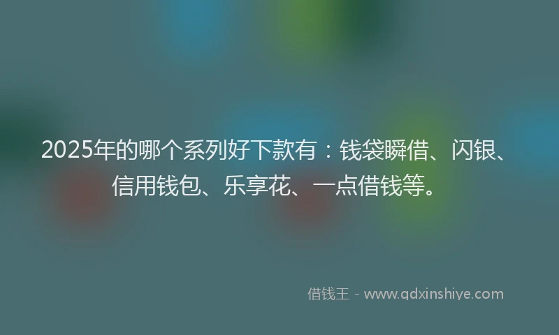 2025年的哪个系列好下款有：钱袋瞬借、闪银、信用钱包、乐享花、一点借钱等。