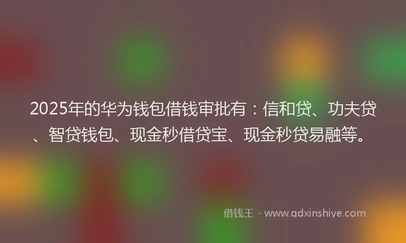 2025年的华为钱包借钱审批有：信和贷、功夫贷、智贷钱包、现金秒借贷宝、现金秒贷易融等。