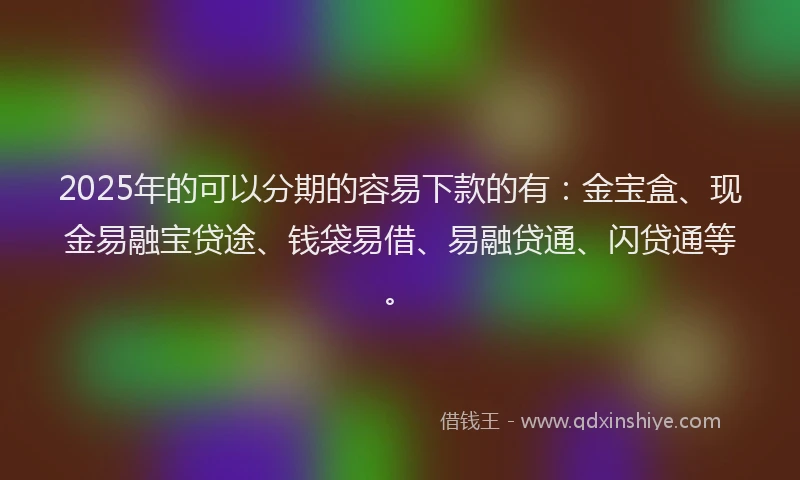 2025年的可以分期的容易下款的有：金宝盒、现金易融宝贷途、钱袋易借、易融贷通、闪贷通等。
