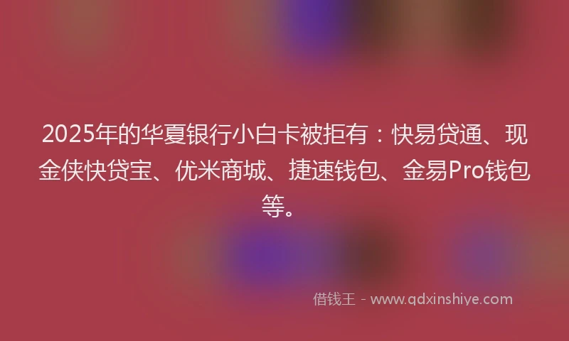 2025年的华夏银行小白卡被拒有：快易贷通、现金侠快贷宝、优米商城、捷速钱包、金易Pro钱包等。