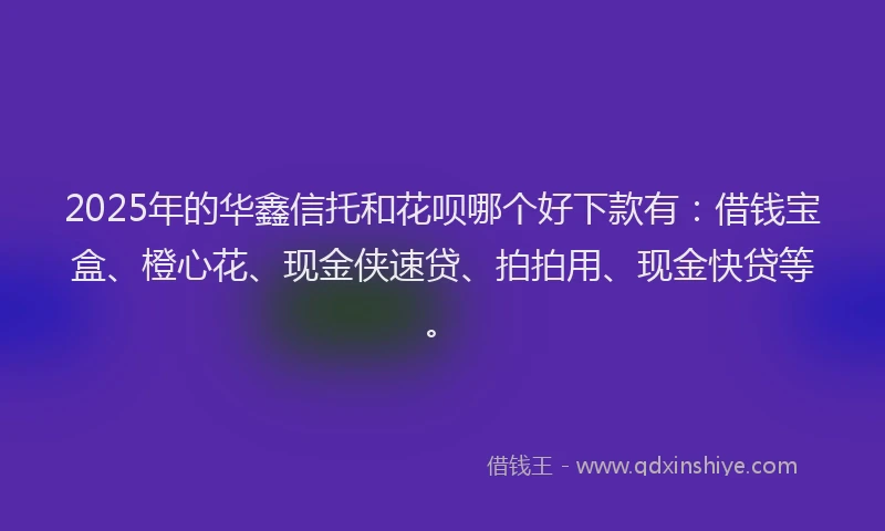 2025年的华鑫信托和花呗哪个好下款有：借钱宝盒、橙心花、现金侠速贷、拍拍用、现金快贷等。