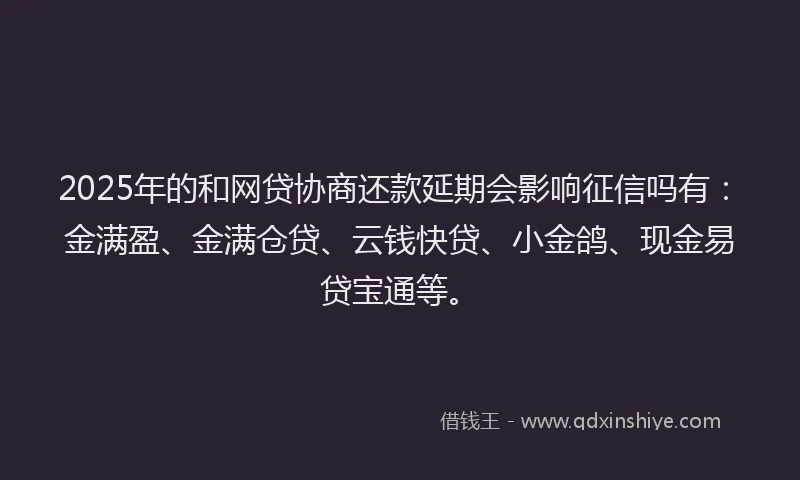 2025年的和网贷协商还款延期会影响征信吗有：金满盈、金满仓贷、云钱快贷、小金鸽、现金易贷宝通等。