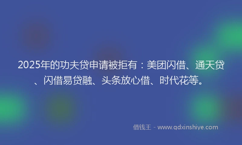 2025年的功夫贷申请被拒有：美团闪借、通天贷、闪借易贷融、头条放心借、时代花等。