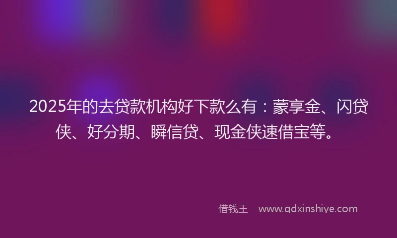 2025年的去贷款机构好下款么有：蒙享金、闪贷侠、好分期、瞬信贷、现金侠速借宝等。
